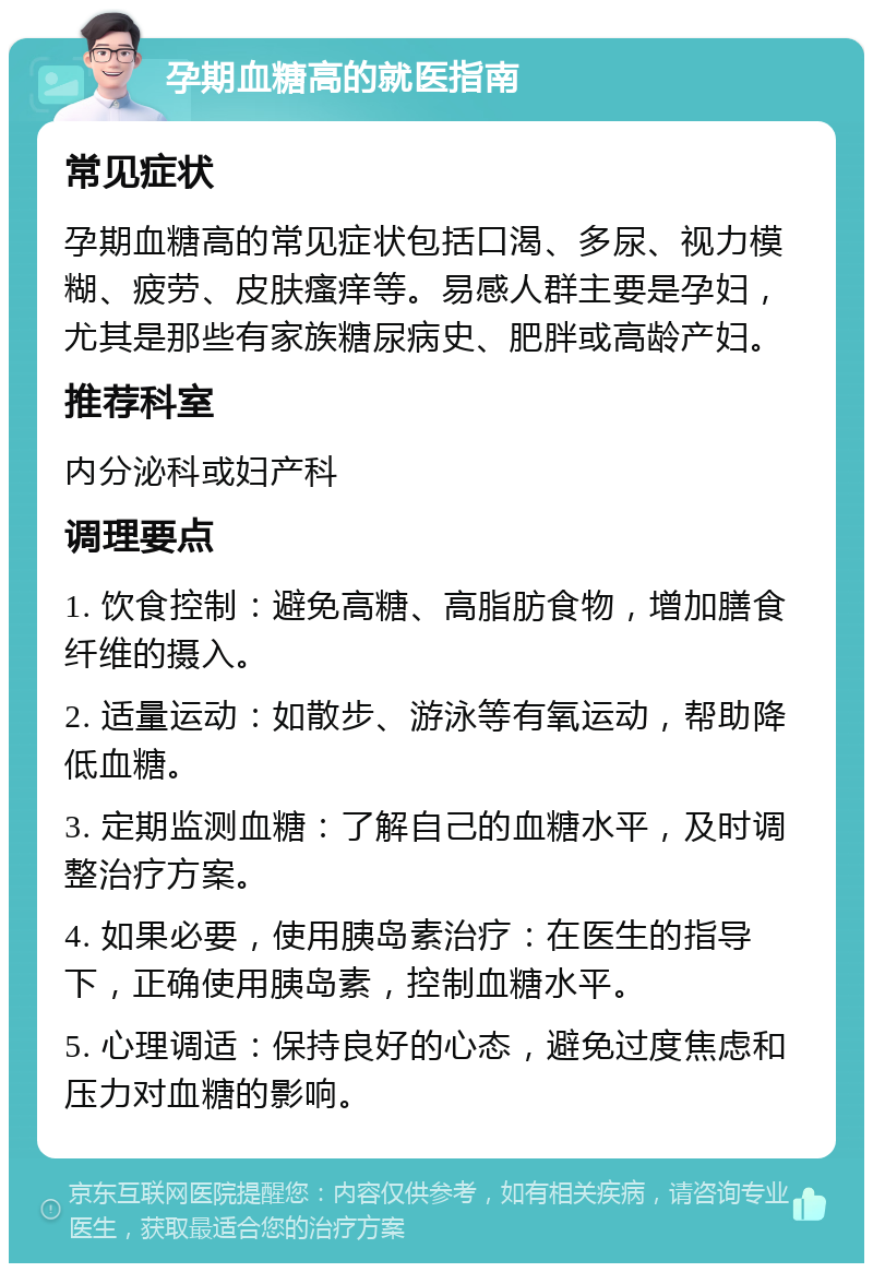 孕期血糖高的就医指南 常见症状 孕期血糖高的常见症状包括口渴、多尿、视力模糊、疲劳、皮肤瘙痒等。易感人群主要是孕妇，尤其是那些有家族糖尿病史、肥胖或高龄产妇。 推荐科室 内分泌科或妇产科 调理要点 1. 饮食控制：避免高糖、高脂肪食物，增加膳食纤维的摄入。 2. 适量运动：如散步、游泳等有氧运动，帮助降低血糖。 3. 定期监测血糖：了解自己的血糖水平，及时调整治疗方案。 4. 如果必要，使用胰岛素治疗：在医生的指导下，正确使用胰岛素，控制血糖水平。 5. 心理调适：保持良好的心态，避免过度焦虑和压力对血糖的影响。