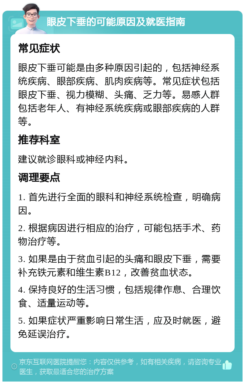 眼皮下垂的可能原因及就医指南 常见症状 眼皮下垂可能是由多种原因引起的，包括神经系统疾病、眼部疾病、肌肉疾病等。常见症状包括眼皮下垂、视力模糊、头痛、乏力等。易感人群包括老年人、有神经系统疾病或眼部疾病的人群等。 推荐科室 建议就诊眼科或神经内科。 调理要点 1. 首先进行全面的眼科和神经系统检查，明确病因。 2. 根据病因进行相应的治疗，可能包括手术、药物治疗等。 3. 如果是由于贫血引起的头痛和眼皮下垂，需要补充铁元素和维生素B12，改善贫血状态。 4. 保持良好的生活习惯，包括规律作息、合理饮食、适量运动等。 5. 如果症状严重影响日常生活，应及时就医，避免延误治疗。