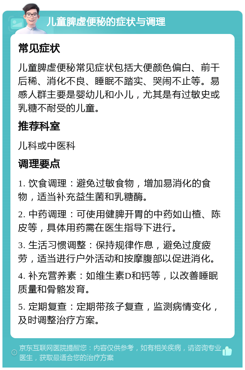 儿童脾虚便秘的症状与调理 常见症状 儿童脾虚便秘常见症状包括大便颜色偏白、前干后稀、消化不良、睡眠不踏实、哭闹不止等。易感人群主要是婴幼儿和小儿，尤其是有过敏史或乳糖不耐受的儿童。 推荐科室 儿科或中医科 调理要点 1. 饮食调理：避免过敏食物，增加易消化的食物，适当补充益生菌和乳糖酶。 2. 中药调理：可使用健脾开胃的中药如山楂、陈皮等，具体用药需在医生指导下进行。 3. 生活习惯调整：保持规律作息，避免过度疲劳，适当进行户外活动和按摩腹部以促进消化。 4. 补充营养素：如维生素D和钙等，以改善睡眠质量和骨骼发育。 5. 定期复查：定期带孩子复查，监测病情变化，及时调整治疗方案。