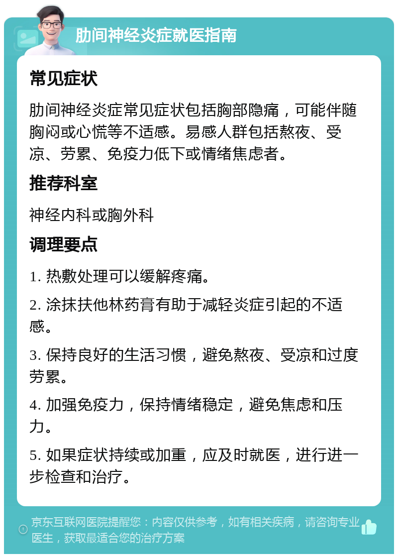 肋间神经炎症就医指南 常见症状 肋间神经炎症常见症状包括胸部隐痛，可能伴随胸闷或心慌等不适感。易感人群包括熬夜、受凉、劳累、免疫力低下或情绪焦虑者。 推荐科室 神经内科或胸外科 调理要点 1. 热敷处理可以缓解疼痛。 2. 涂抹扶他林药膏有助于减轻炎症引起的不适感。 3. 保持良好的生活习惯，避免熬夜、受凉和过度劳累。 4. 加强免疫力，保持情绪稳定，避免焦虑和压力。 5. 如果症状持续或加重，应及时就医，进行进一步检查和治疗。