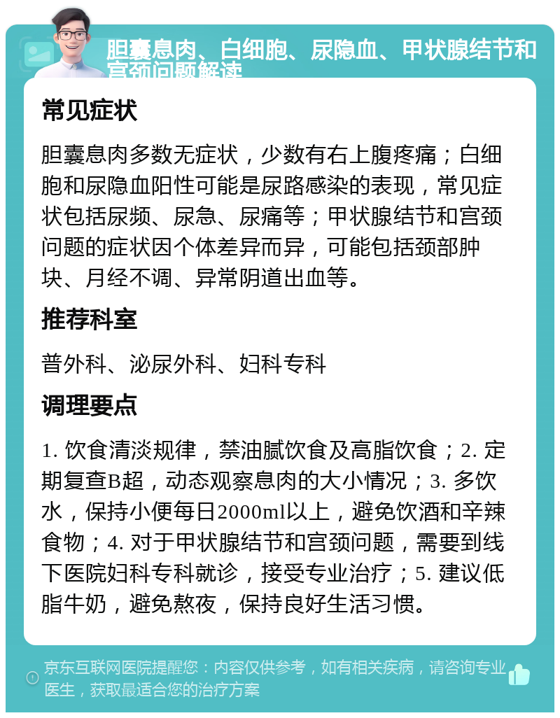 胆囊息肉、白细胞、尿隐血、甲状腺结节和宫颈问题解读 常见症状 胆囊息肉多数无症状，少数有右上腹疼痛；白细胞和尿隐血阳性可能是尿路感染的表现，常见症状包括尿频、尿急、尿痛等；甲状腺结节和宫颈问题的症状因个体差异而异，可能包括颈部肿块、月经不调、异常阴道出血等。 推荐科室 普外科、泌尿外科、妇科专科 调理要点 1. 饮食清淡规律，禁油腻饮食及高脂饮食；2. 定期复查B超，动态观察息肉的大小情况；3. 多饮水，保持小便每日2000ml以上，避免饮酒和辛辣食物；4. 对于甲状腺结节和宫颈问题，需要到线下医院妇科专科就诊，接受专业治疗；5. 建议低脂牛奶，避免熬夜，保持良好生活习惯。