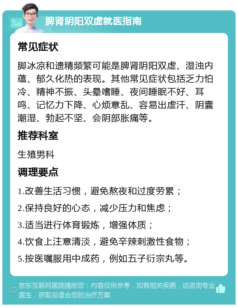 脾肾阴阳双虚就医指南 常见症状 脚冰凉和遗精频繁可能是脾肾阴阳双虚、湿浊内蕴、郁久化热的表现。其他常见症状包括乏力怕冷、精神不振、头晕嗜睡、夜间睡眠不好、耳鸣、记忆力下降、心烦意乱、容易出虚汗、阴囊潮湿、勃起不坚、会阴部胀痛等。 推荐科室 生殖男科 调理要点 1.改善生活习惯，避免熬夜和过度劳累； 2.保持良好的心态，减少压力和焦虑； 3.适当进行体育锻炼，增强体质； 4.饮食上注意清淡，避免辛辣刺激性食物； 5.按医嘱服用中成药，例如五子衍宗丸等。