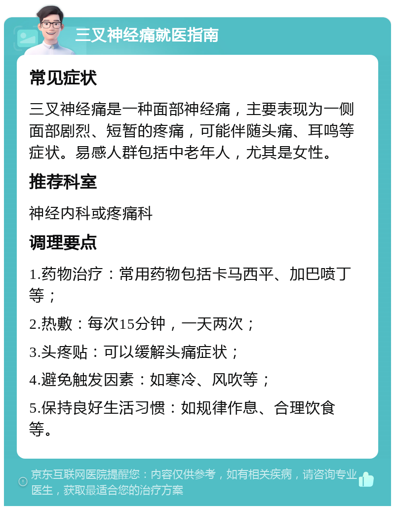 三叉神经痛就医指南 常见症状 三叉神经痛是一种面部神经痛，主要表现为一侧面部剧烈、短暂的疼痛，可能伴随头痛、耳鸣等症状。易感人群包括中老年人，尤其是女性。 推荐科室 神经内科或疼痛科 调理要点 1.药物治疗：常用药物包括卡马西平、加巴喷丁等； 2.热敷：每次15分钟，一天两次； 3.头疼贴：可以缓解头痛症状； 4.避免触发因素：如寒冷、风吹等； 5.保持良好生活习惯：如规律作息、合理饮食等。