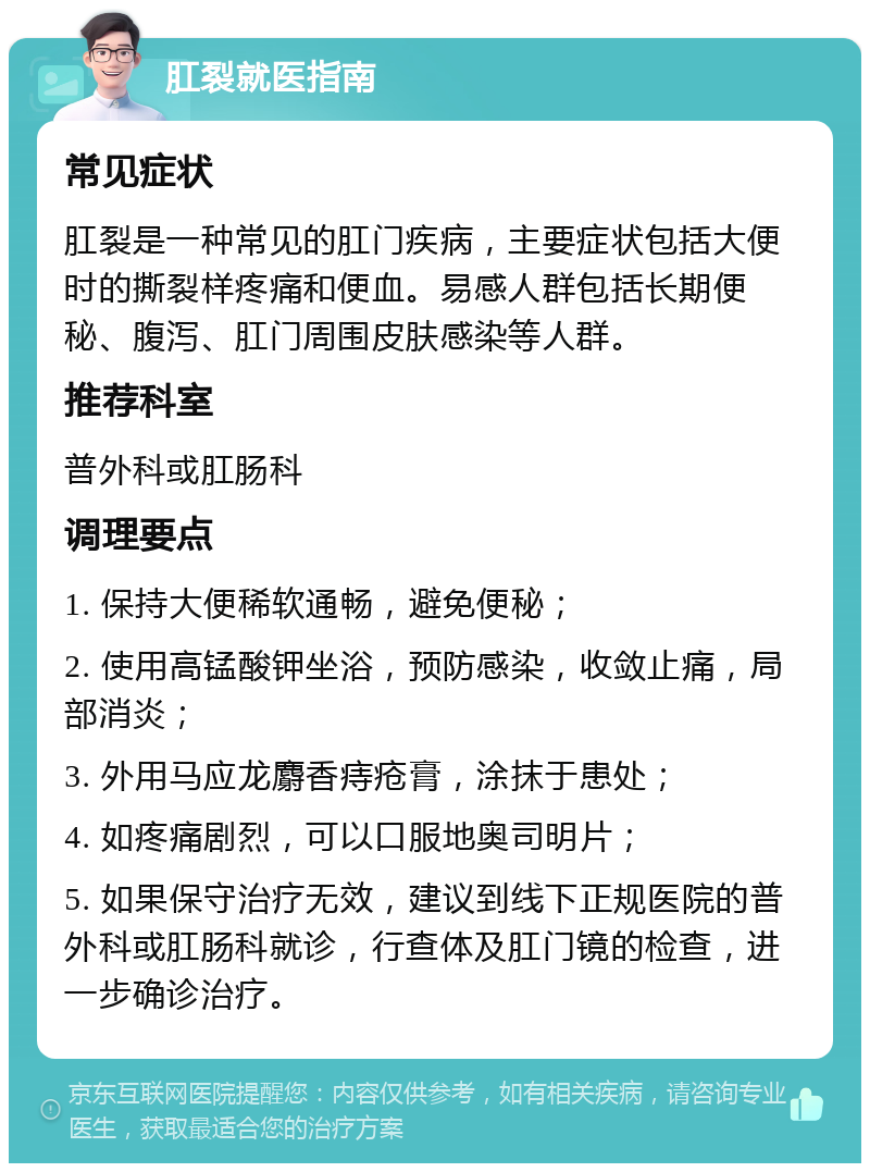 肛裂就医指南 常见症状 肛裂是一种常见的肛门疾病，主要症状包括大便时的撕裂样疼痛和便血。易感人群包括长期便秘、腹泻、肛门周围皮肤感染等人群。 推荐科室 普外科或肛肠科 调理要点 1. 保持大便稀软通畅，避免便秘； 2. 使用高锰酸钾坐浴，预防感染，收敛止痛，局部消炎； 3. 外用马应龙麝香痔疮膏，涂抹于患处； 4. 如疼痛剧烈，可以口服地奥司明片； 5. 如果保守治疗无效，建议到线下正规医院的普外科或肛肠科就诊，行查体及肛门镜的检查，进一步确诊治疗。