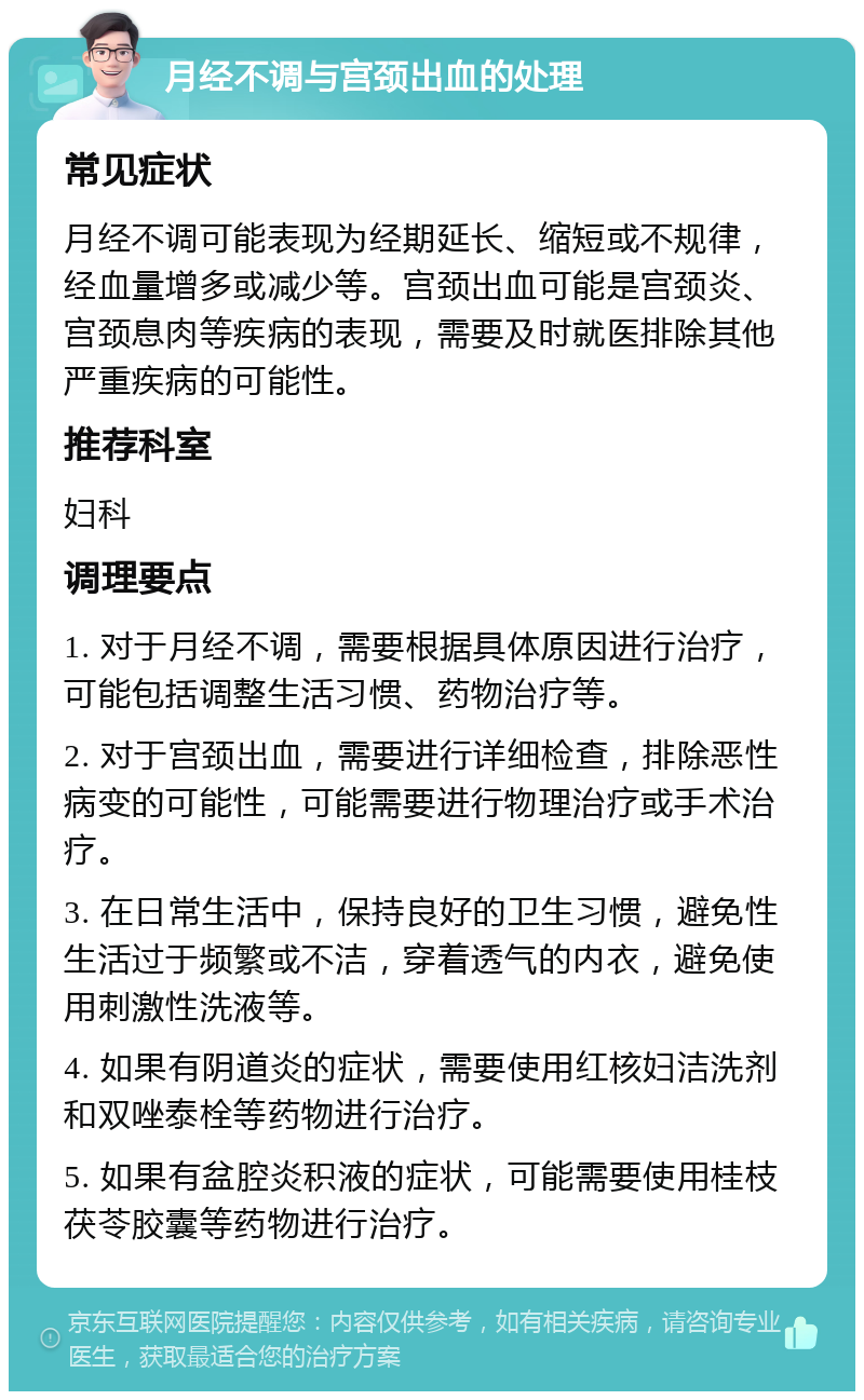 月经不调与宫颈出血的处理 常见症状 月经不调可能表现为经期延长、缩短或不规律，经血量增多或减少等。宫颈出血可能是宫颈炎、宫颈息肉等疾病的表现，需要及时就医排除其他严重疾病的可能性。 推荐科室 妇科 调理要点 1. 对于月经不调，需要根据具体原因进行治疗，可能包括调整生活习惯、药物治疗等。 2. 对于宫颈出血，需要进行详细检查，排除恶性病变的可能性，可能需要进行物理治疗或手术治疗。 3. 在日常生活中，保持良好的卫生习惯，避免性生活过于频繁或不洁，穿着透气的内衣，避免使用刺激性洗液等。 4. 如果有阴道炎的症状，需要使用红核妇洁洗剂和双唑泰栓等药物进行治疗。 5. 如果有盆腔炎积液的症状，可能需要使用桂枝茯苓胶囊等药物进行治疗。