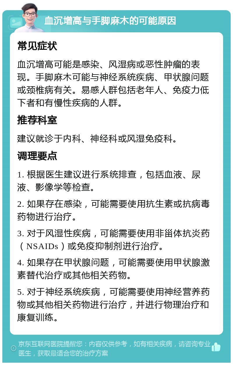 血沉增高与手脚麻木的可能原因 常见症状 血沉增高可能是感染、风湿病或恶性肿瘤的表现。手脚麻木可能与神经系统疾病、甲状腺问题或颈椎病有关。易感人群包括老年人、免疫力低下者和有慢性疾病的人群。 推荐科室 建议就诊于内科、神经科或风湿免疫科。 调理要点 1. 根据医生建议进行系统排查，包括血液、尿液、影像学等检查。 2. 如果存在感染，可能需要使用抗生素或抗病毒药物进行治疗。 3. 对于风湿性疾病，可能需要使用非甾体抗炎药（NSAIDs）或免疫抑制剂进行治疗。 4. 如果存在甲状腺问题，可能需要使用甲状腺激素替代治疗或其他相关药物。 5. 对于神经系统疾病，可能需要使用神经营养药物或其他相关药物进行治疗，并进行物理治疗和康复训练。