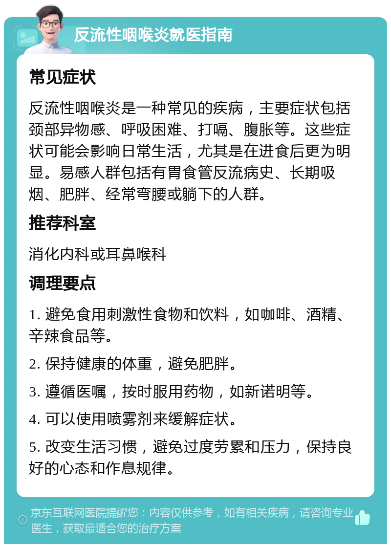 反流性咽喉炎就医指南 常见症状 反流性咽喉炎是一种常见的疾病，主要症状包括颈部异物感、呼吸困难、打嗝、腹胀等。这些症状可能会影响日常生活，尤其是在进食后更为明显。易感人群包括有胃食管反流病史、长期吸烟、肥胖、经常弯腰或躺下的人群。 推荐科室 消化内科或耳鼻喉科 调理要点 1. 避免食用刺激性食物和饮料，如咖啡、酒精、辛辣食品等。 2. 保持健康的体重，避免肥胖。 3. 遵循医嘱，按时服用药物，如新诺明等。 4. 可以使用喷雾剂来缓解症状。 5. 改变生活习惯，避免过度劳累和压力，保持良好的心态和作息规律。