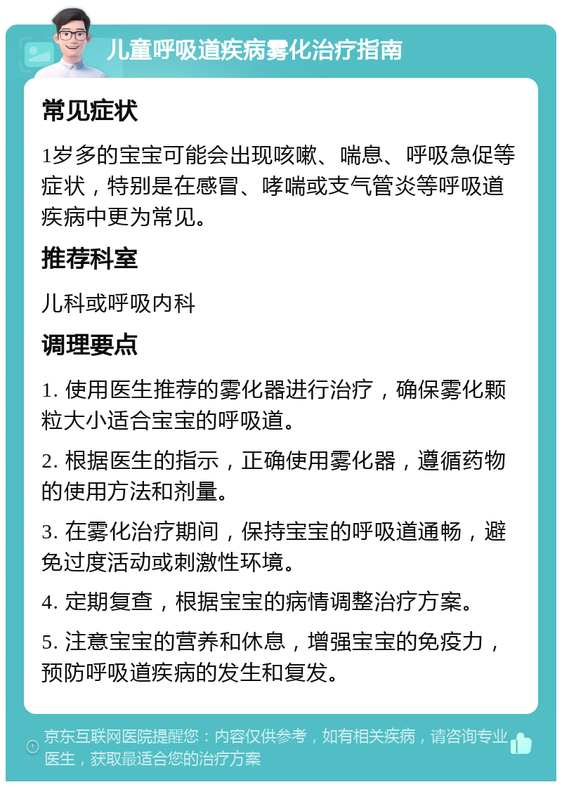 儿童呼吸道疾病雾化治疗指南 常见症状 1岁多的宝宝可能会出现咳嗽、喘息、呼吸急促等症状，特别是在感冒、哮喘或支气管炎等呼吸道疾病中更为常见。 推荐科室 儿科或呼吸内科 调理要点 1. 使用医生推荐的雾化器进行治疗，确保雾化颗粒大小适合宝宝的呼吸道。 2. 根据医生的指示，正确使用雾化器，遵循药物的使用方法和剂量。 3. 在雾化治疗期间，保持宝宝的呼吸道通畅，避免过度活动或刺激性环境。 4. 定期复查，根据宝宝的病情调整治疗方案。 5. 注意宝宝的营养和休息，增强宝宝的免疫力，预防呼吸道疾病的发生和复发。