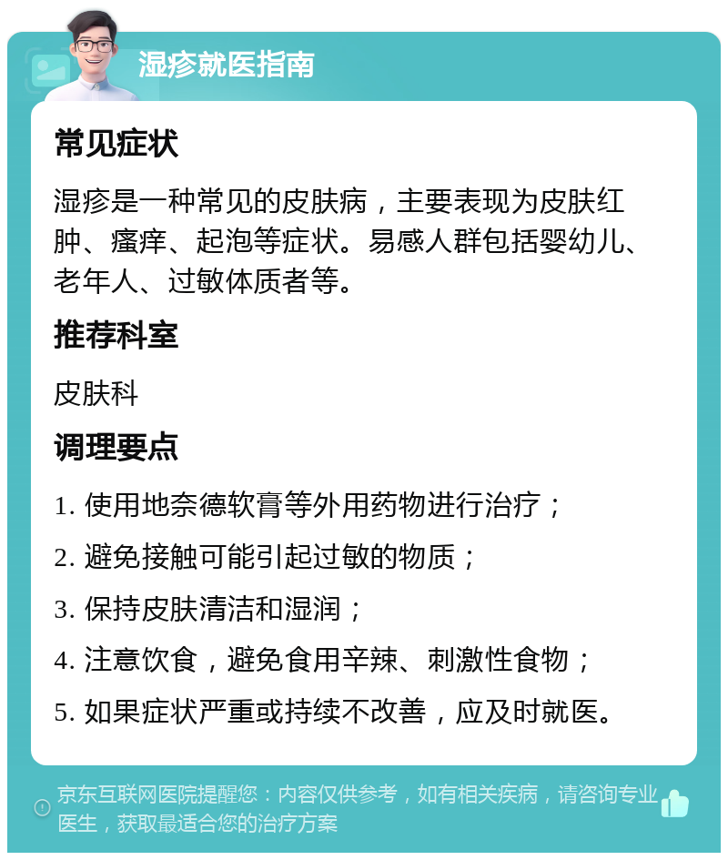 湿疹就医指南 常见症状 湿疹是一种常见的皮肤病，主要表现为皮肤红肿、瘙痒、起泡等症状。易感人群包括婴幼儿、老年人、过敏体质者等。 推荐科室 皮肤科 调理要点 1. 使用地奈德软膏等外用药物进行治疗； 2. 避免接触可能引起过敏的物质； 3. 保持皮肤清洁和湿润； 4. 注意饮食，避免食用辛辣、刺激性食物； 5. 如果症状严重或持续不改善，应及时就医。