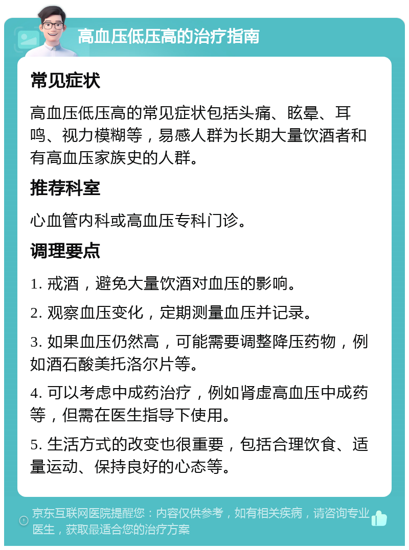 高血压低压高的治疗指南 常见症状 高血压低压高的常见症状包括头痛、眩晕、耳鸣、视力模糊等，易感人群为长期大量饮酒者和有高血压家族史的人群。 推荐科室 心血管内科或高血压专科门诊。 调理要点 1. 戒酒，避免大量饮酒对血压的影响。 2. 观察血压变化，定期测量血压并记录。 3. 如果血压仍然高，可能需要调整降压药物，例如酒石酸美托洛尔片等。 4. 可以考虑中成药治疗，例如肾虚高血压中成药等，但需在医生指导下使用。 5. 生活方式的改变也很重要，包括合理饮食、适量运动、保持良好的心态等。