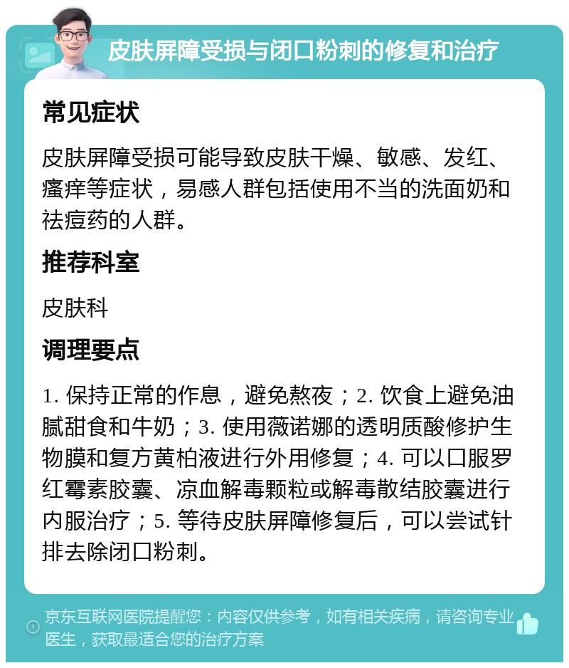 皮肤屏障受损与闭口粉刺的修复和治疗 常见症状 皮肤屏障受损可能导致皮肤干燥、敏感、发红、瘙痒等症状，易感人群包括使用不当的洗面奶和祛痘药的人群。 推荐科室 皮肤科 调理要点 1. 保持正常的作息，避免熬夜；2. 饮食上避免油腻甜食和牛奶；3. 使用薇诺娜的透明质酸修护生物膜和复方黄柏液进行外用修复；4. 可以口服罗红霉素胶囊、凉血解毒颗粒或解毒散结胶囊进行内服治疗；5. 等待皮肤屏障修复后，可以尝试针排去除闭口粉刺。