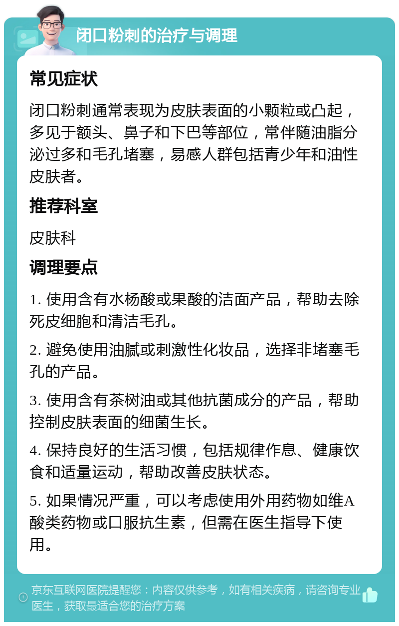 闭口粉刺的治疗与调理 常见症状 闭口粉刺通常表现为皮肤表面的小颗粒或凸起，多见于额头、鼻子和下巴等部位，常伴随油脂分泌过多和毛孔堵塞，易感人群包括青少年和油性皮肤者。 推荐科室 皮肤科 调理要点 1. 使用含有水杨酸或果酸的洁面产品，帮助去除死皮细胞和清洁毛孔。 2. 避免使用油腻或刺激性化妆品，选择非堵塞毛孔的产品。 3. 使用含有茶树油或其他抗菌成分的产品，帮助控制皮肤表面的细菌生长。 4. 保持良好的生活习惯，包括规律作息、健康饮食和适量运动，帮助改善皮肤状态。 5. 如果情况严重，可以考虑使用外用药物如维A酸类药物或口服抗生素，但需在医生指导下使用。