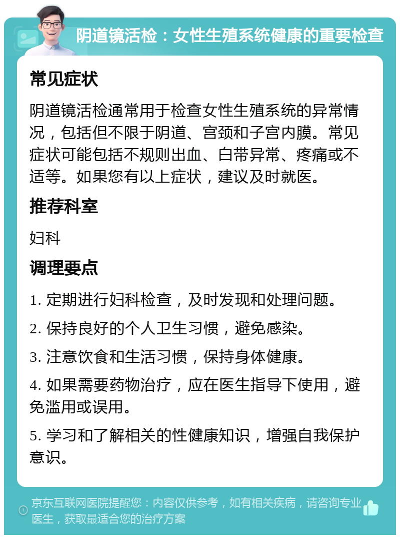 阴道镜活检：女性生殖系统健康的重要检查 常见症状 阴道镜活检通常用于检查女性生殖系统的异常情况，包括但不限于阴道、宫颈和子宫内膜。常见症状可能包括不规则出血、白带异常、疼痛或不适等。如果您有以上症状，建议及时就医。 推荐科室 妇科 调理要点 1. 定期进行妇科检查，及时发现和处理问题。 2. 保持良好的个人卫生习惯，避免感染。 3. 注意饮食和生活习惯，保持身体健康。 4. 如果需要药物治疗，应在医生指导下使用，避免滥用或误用。 5. 学习和了解相关的性健康知识，增强自我保护意识。