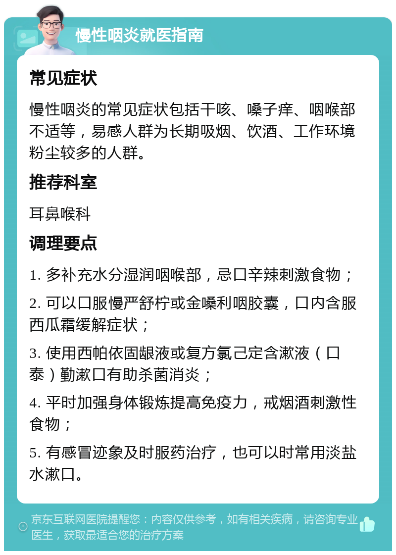 慢性咽炎就医指南 常见症状 慢性咽炎的常见症状包括干咳、嗓子痒、咽喉部不适等，易感人群为长期吸烟、饮酒、工作环境粉尘较多的人群。 推荐科室 耳鼻喉科 调理要点 1. 多补充水分湿润咽喉部，忌口辛辣刺激食物； 2. 可以口服慢严舒柠或金嗓利咽胶囊，口内含服西瓜霜缓解症状； 3. 使用西帕依固龈液或复方氯己定含漱液（口泰）勤漱口有助杀菌消炎； 4. 平时加强身体锻炼提高免疫力，戒烟酒刺激性食物； 5. 有感冒迹象及时服药治疗，也可以时常用淡盐水漱口。