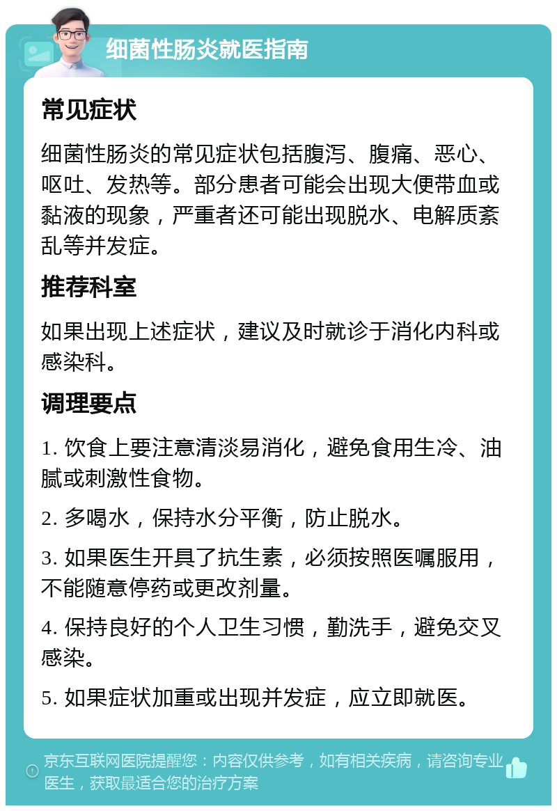 细菌性肠炎就医指南 常见症状 细菌性肠炎的常见症状包括腹泻、腹痛、恶心、呕吐、发热等。部分患者可能会出现大便带血或黏液的现象，严重者还可能出现脱水、电解质紊乱等并发症。 推荐科室 如果出现上述症状，建议及时就诊于消化内科或感染科。 调理要点 1. 饮食上要注意清淡易消化，避免食用生冷、油腻或刺激性食物。 2. 多喝水，保持水分平衡，防止脱水。 3. 如果医生开具了抗生素，必须按照医嘱服用，不能随意停药或更改剂量。 4. 保持良好的个人卫生习惯，勤洗手，避免交叉感染。 5. 如果症状加重或出现并发症，应立即就医。