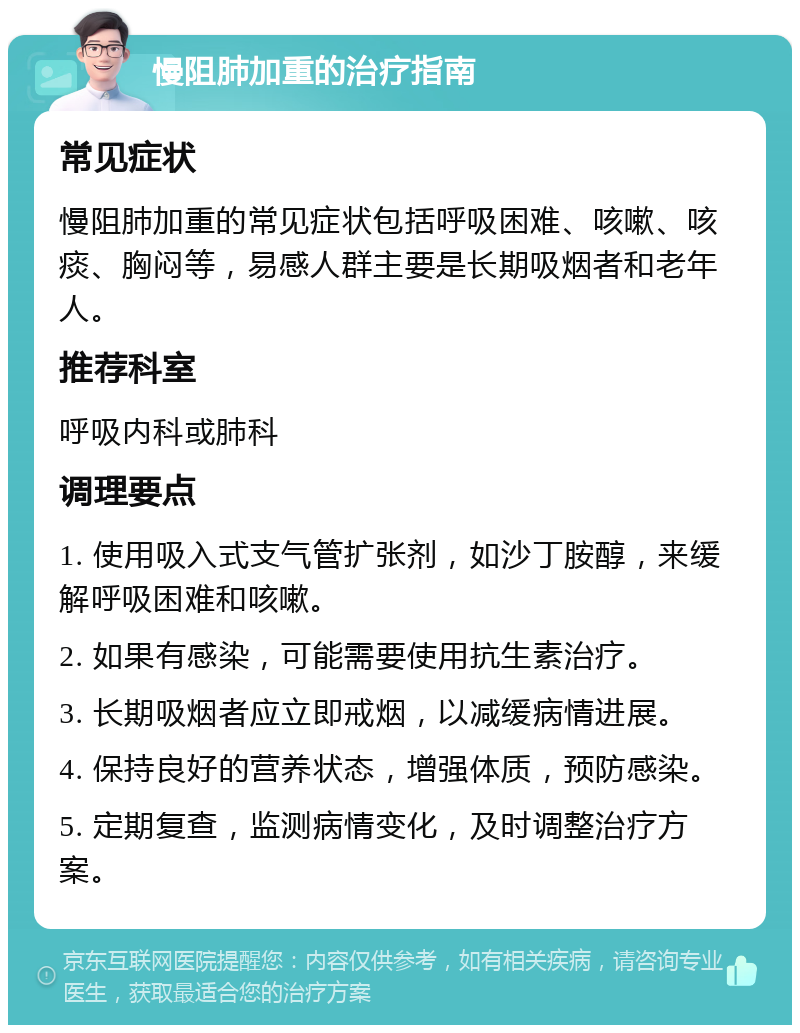 慢阻肺加重的治疗指南 常见症状 慢阻肺加重的常见症状包括呼吸困难、咳嗽、咳痰、胸闷等，易感人群主要是长期吸烟者和老年人。 推荐科室 呼吸内科或肺科 调理要点 1. 使用吸入式支气管扩张剂，如沙丁胺醇，来缓解呼吸困难和咳嗽。 2. 如果有感染，可能需要使用抗生素治疗。 3. 长期吸烟者应立即戒烟，以减缓病情进展。 4. 保持良好的营养状态，增强体质，预防感染。 5. 定期复查，监测病情变化，及时调整治疗方案。