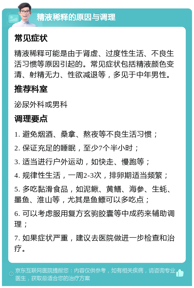 精液稀释的原因与调理 常见症状 精液稀释可能是由于肾虚、过度性生活、不良生活习惯等原因引起的。常见症状包括精液颜色变清、射精无力、性欲减退等，多见于中年男性。 推荐科室 泌尿外科或男科 调理要点 1. 避免烟酒、桑拿、熬夜等不良生活习惯； 2. 保证充足的睡眠，至少7个半小时； 3. 适当进行户外运动，如快走、慢跑等； 4. 规律性生活，一周2-3次，排卵期适当频繁； 5. 多吃黏滑食品，如泥鳅、黄鳝、海参、生蚝、墨鱼、淮山等，尤其是鱼鳔可以多吃点； 6. 可以考虑服用复方玄驹胶囊等中成药来辅助调理； 7. 如果症状严重，建议去医院做进一步检查和治疗。