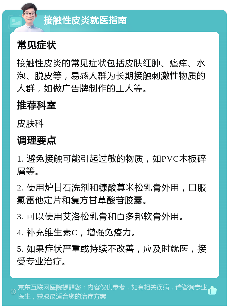 接触性皮炎就医指南 常见症状 接触性皮炎的常见症状包括皮肤红肿、瘙痒、水泡、脱皮等，易感人群为长期接触刺激性物质的人群，如做广告牌制作的工人等。 推荐科室 皮肤科 调理要点 1. 避免接触可能引起过敏的物质，如PVC木板碎屑等。 2. 使用炉甘石洗剂和糠酸莫米松乳膏外用，口服氯雷他定片和复方甘草酸苷胶囊。 3. 可以使用艾洛松乳膏和百多邦软膏外用。 4. 补充维生素C，增强免疫力。 5. 如果症状严重或持续不改善，应及时就医，接受专业治疗。