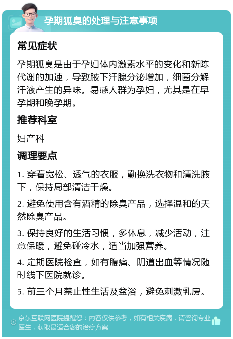 孕期狐臭的处理与注意事项 常见症状 孕期狐臭是由于孕妇体内激素水平的变化和新陈代谢的加速，导致腋下汗腺分泌增加，细菌分解汗液产生的异味。易感人群为孕妇，尤其是在早孕期和晚孕期。 推荐科室 妇产科 调理要点 1. 穿着宽松、透气的衣服，勤换洗衣物和清洗腋下，保持局部清洁干燥。 2. 避免使用含有酒精的除臭产品，选择温和的天然除臭产品。 3. 保持良好的生活习惯，多休息，减少活动，注意保暖，避免碰冷水，适当加强营养。 4. 定期医院检查，如有腹痛、阴道出血等情况随时线下医院就诊。 5. 前三个月禁止性生活及盆浴，避免刺激乳房。