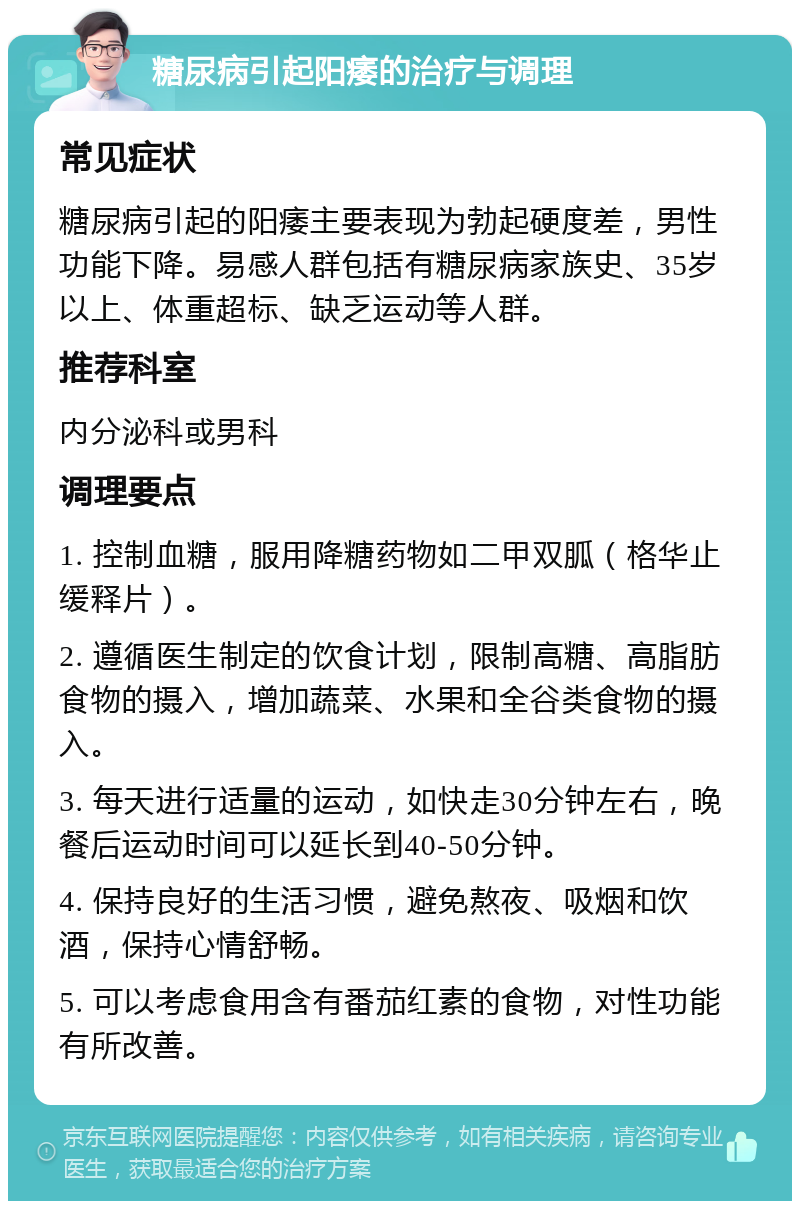 糖尿病引起阳痿的治疗与调理 常见症状 糖尿病引起的阳痿主要表现为勃起硬度差，男性功能下降。易感人群包括有糖尿病家族史、35岁以上、体重超标、缺乏运动等人群。 推荐科室 内分泌科或男科 调理要点 1. 控制血糖，服用降糖药物如二甲双胍（格华止缓释片）。 2. 遵循医生制定的饮食计划，限制高糖、高脂肪食物的摄入，增加蔬菜、水果和全谷类食物的摄入。 3. 每天进行适量的运动，如快走30分钟左右，晚餐后运动时间可以延长到40-50分钟。 4. 保持良好的生活习惯，避免熬夜、吸烟和饮酒，保持心情舒畅。 5. 可以考虑食用含有番茄红素的食物，对性功能有所改善。