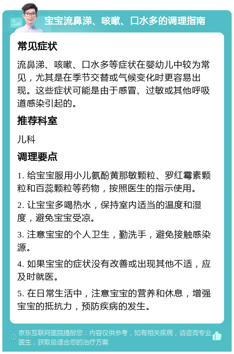 宝宝流鼻涕、咳嗽、口水多的调理指南 常见症状 流鼻涕、咳嗽、口水多等症状在婴幼儿中较为常见，尤其是在季节交替或气候变化时更容易出现。这些症状可能是由于感冒、过敏或其他呼吸道感染引起的。 推荐科室 儿科 调理要点 1. 给宝宝服用小儿氨酚黄那敏颗粒、罗红霉素颗粒和百蕊颗粒等药物，按照医生的指示使用。 2. 让宝宝多喝热水，保持室内适当的温度和湿度，避免宝宝受凉。 3. 注意宝宝的个人卫生，勤洗手，避免接触感染源。 4. 如果宝宝的症状没有改善或出现其他不适，应及时就医。 5. 在日常生活中，注意宝宝的营养和休息，增强宝宝的抵抗力，预防疾病的发生。