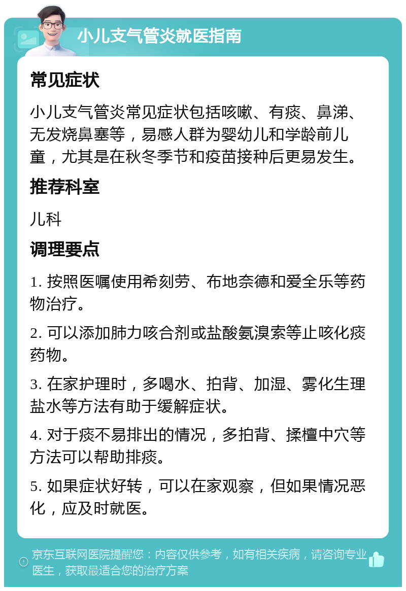 小儿支气管炎就医指南 常见症状 小儿支气管炎常见症状包括咳嗽、有痰、鼻涕、无发烧鼻塞等，易感人群为婴幼儿和学龄前儿童，尤其是在秋冬季节和疫苗接种后更易发生。 推荐科室 儿科 调理要点 1. 按照医嘱使用希刻劳、布地奈德和爱全乐等药物治疗。 2. 可以添加肺力咳合剂或盐酸氨溴索等止咳化痰药物。 3. 在家护理时，多喝水、拍背、加湿、雾化生理盐水等方法有助于缓解症状。 4. 对于痰不易排出的情况，多拍背、揉檀中穴等方法可以帮助排痰。 5. 如果症状好转，可以在家观察，但如果情况恶化，应及时就医。