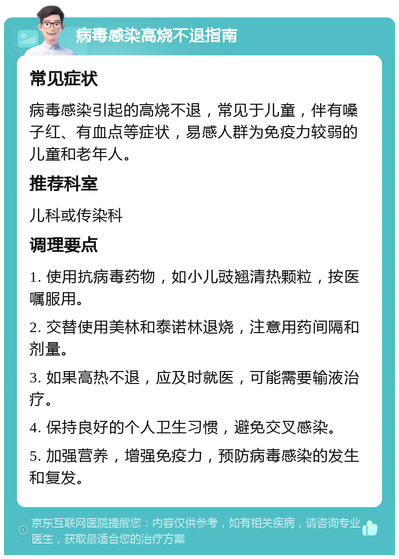 病毒感染高烧不退指南 常见症状 病毒感染引起的高烧不退，常见于儿童，伴有嗓子红、有血点等症状，易感人群为免疫力较弱的儿童和老年人。 推荐科室 儿科或传染科 调理要点 1. 使用抗病毒药物，如小儿豉翘清热颗粒，按医嘱服用。 2. 交替使用美林和泰诺林退烧，注意用药间隔和剂量。 3. 如果高热不退，应及时就医，可能需要输液治疗。 4. 保持良好的个人卫生习惯，避免交叉感染。 5. 加强营养，增强免疫力，预防病毒感染的发生和复发。