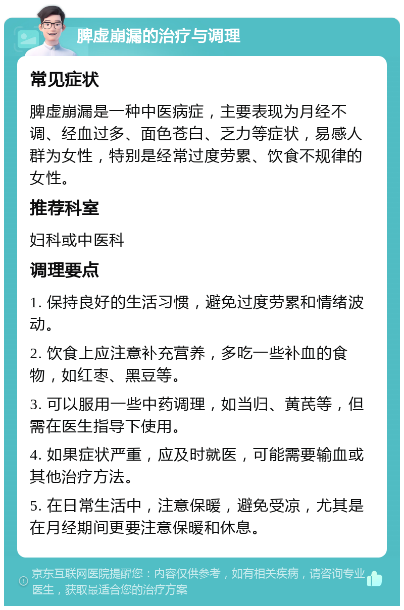 脾虚崩漏的治疗与调理 常见症状 脾虚崩漏是一种中医病症，主要表现为月经不调、经血过多、面色苍白、乏力等症状，易感人群为女性，特别是经常过度劳累、饮食不规律的女性。 推荐科室 妇科或中医科 调理要点 1. 保持良好的生活习惯，避免过度劳累和情绪波动。 2. 饮食上应注意补充营养，多吃一些补血的食物，如红枣、黑豆等。 3. 可以服用一些中药调理，如当归、黄芪等，但需在医生指导下使用。 4. 如果症状严重，应及时就医，可能需要输血或其他治疗方法。 5. 在日常生活中，注意保暖，避免受凉，尤其是在月经期间更要注意保暖和休息。