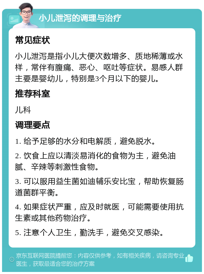 小儿泄泻的调理与治疗 常见症状 小儿泄泻是指小儿大便次数增多、质地稀薄或水样，常伴有腹痛、恶心、呕吐等症状。易感人群主要是婴幼儿，特别是3个月以下的婴儿。 推荐科室 儿科 调理要点 1. 给予足够的水分和电解质，避免脱水。 2. 饮食上应以清淡易消化的食物为主，避免油腻、辛辣等刺激性食物。 3. 可以服用益生菌如迪辅乐安比宝，帮助恢复肠道菌群平衡。 4. 如果症状严重，应及时就医，可能需要使用抗生素或其他药物治疗。 5. 注意个人卫生，勤洗手，避免交叉感染。