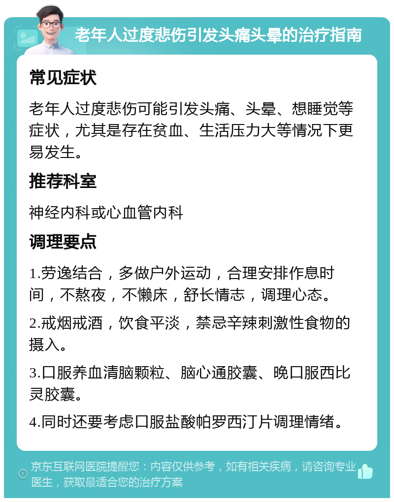 老年人过度悲伤引发头痛头晕的治疗指南 常见症状 老年人过度悲伤可能引发头痛、头晕、想睡觉等症状，尤其是存在贫血、生活压力大等情况下更易发生。 推荐科室 神经内科或心血管内科 调理要点 1.劳逸结合，多做户外运动，合理安排作息时间，不熬夜，不懒床，舒长情志，调理心态。 2.戒烟戒酒，饮食平淡，禁忌辛辣刺激性食物的摄入。 3.口服养血清脑颗粒、脑心通胶囊、晚口服西比灵胶囊。 4.同时还要考虑口服盐酸帕罗西汀片调理情绪。