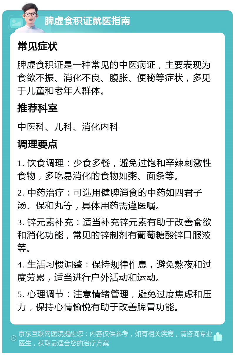 脾虚食积证就医指南 常见症状 脾虚食积证是一种常见的中医病证，主要表现为食欲不振、消化不良、腹胀、便秘等症状，多见于儿童和老年人群体。 推荐科室 中医科、儿科、消化内科 调理要点 1. 饮食调理：少食多餐，避免过饱和辛辣刺激性食物，多吃易消化的食物如粥、面条等。 2. 中药治疗：可选用健脾消食的中药如四君子汤、保和丸等，具体用药需遵医嘱。 3. 锌元素补充：适当补充锌元素有助于改善食欲和消化功能，常见的锌制剂有葡萄糖酸锌口服液等。 4. 生活习惯调整：保持规律作息，避免熬夜和过度劳累，适当进行户外活动和运动。 5. 心理调节：注意情绪管理，避免过度焦虑和压力，保持心情愉悦有助于改善脾胃功能。