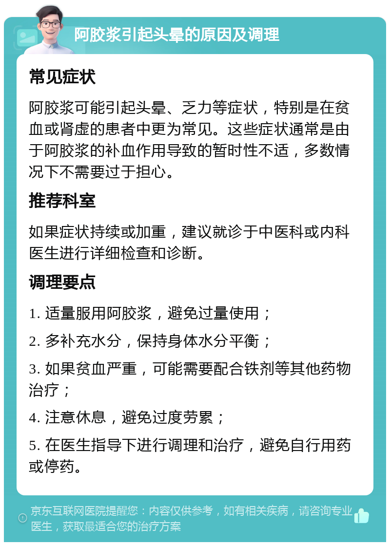 阿胶浆引起头晕的原因及调理 常见症状 阿胶浆可能引起头晕、乏力等症状，特别是在贫血或肾虚的患者中更为常见。这些症状通常是由于阿胶浆的补血作用导致的暂时性不适，多数情况下不需要过于担心。 推荐科室 如果症状持续或加重，建议就诊于中医科或内科医生进行详细检查和诊断。 调理要点 1. 适量服用阿胶浆，避免过量使用； 2. 多补充水分，保持身体水分平衡； 3. 如果贫血严重，可能需要配合铁剂等其他药物治疗； 4. 注意休息，避免过度劳累； 5. 在医生指导下进行调理和治疗，避免自行用药或停药。