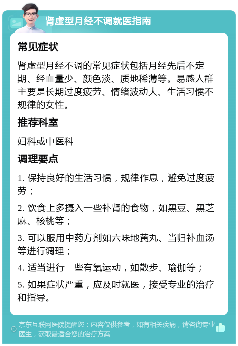 肾虚型月经不调就医指南 常见症状 肾虚型月经不调的常见症状包括月经先后不定期、经血量少、颜色淡、质地稀薄等。易感人群主要是长期过度疲劳、情绪波动大、生活习惯不规律的女性。 推荐科室 妇科或中医科 调理要点 1. 保持良好的生活习惯，规律作息，避免过度疲劳； 2. 饮食上多摄入一些补肾的食物，如黑豆、黑芝麻、核桃等； 3. 可以服用中药方剂如六味地黄丸、当归补血汤等进行调理； 4. 适当进行一些有氧运动，如散步、瑜伽等； 5. 如果症状严重，应及时就医，接受专业的治疗和指导。