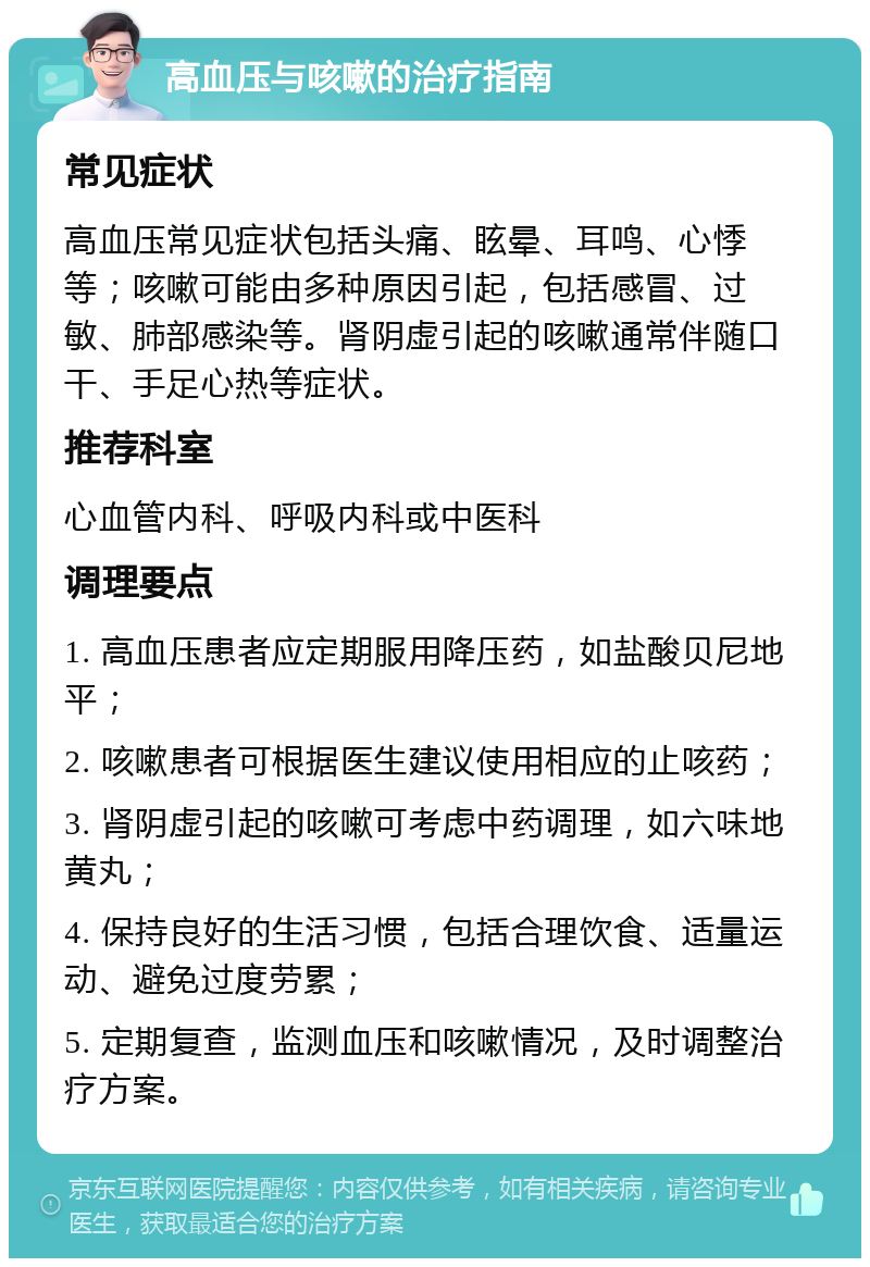 高血压与咳嗽的治疗指南 常见症状 高血压常见症状包括头痛、眩晕、耳鸣、心悸等；咳嗽可能由多种原因引起，包括感冒、过敏、肺部感染等。肾阴虚引起的咳嗽通常伴随口干、手足心热等症状。 推荐科室 心血管内科、呼吸内科或中医科 调理要点 1. 高血压患者应定期服用降压药，如盐酸贝尼地平； 2. 咳嗽患者可根据医生建议使用相应的止咳药； 3. 肾阴虚引起的咳嗽可考虑中药调理，如六味地黄丸； 4. 保持良好的生活习惯，包括合理饮食、适量运动、避免过度劳累； 5. 定期复查，监测血压和咳嗽情况，及时调整治疗方案。