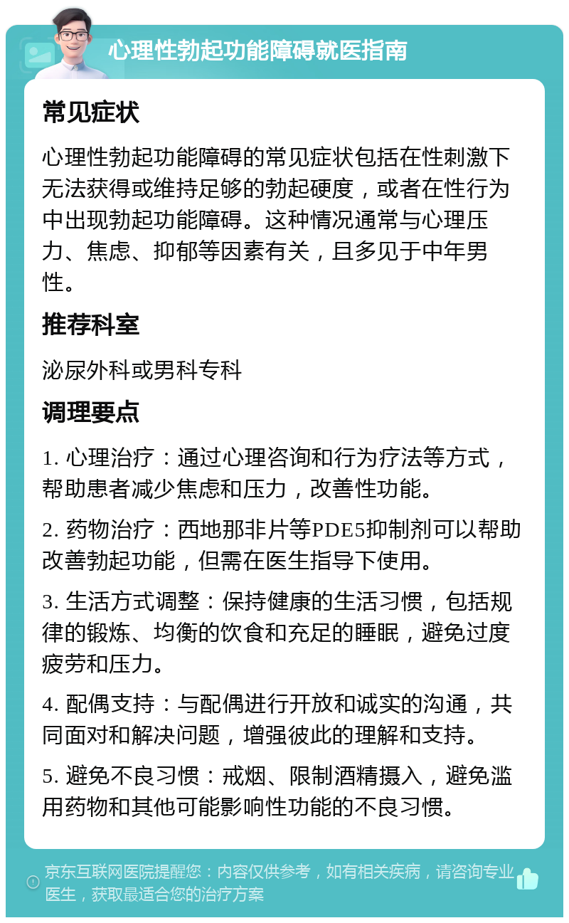 心理性勃起功能障碍就医指南 常见症状 心理性勃起功能障碍的常见症状包括在性刺激下无法获得或维持足够的勃起硬度，或者在性行为中出现勃起功能障碍。这种情况通常与心理压力、焦虑、抑郁等因素有关，且多见于中年男性。 推荐科室 泌尿外科或男科专科 调理要点 1. 心理治疗：通过心理咨询和行为疗法等方式，帮助患者减少焦虑和压力，改善性功能。 2. 药物治疗：西地那非片等PDE5抑制剂可以帮助改善勃起功能，但需在医生指导下使用。 3. 生活方式调整：保持健康的生活习惯，包括规律的锻炼、均衡的饮食和充足的睡眠，避免过度疲劳和压力。 4. 配偶支持：与配偶进行开放和诚实的沟通，共同面对和解决问题，增强彼此的理解和支持。 5. 避免不良习惯：戒烟、限制酒精摄入，避免滥用药物和其他可能影响性功能的不良习惯。