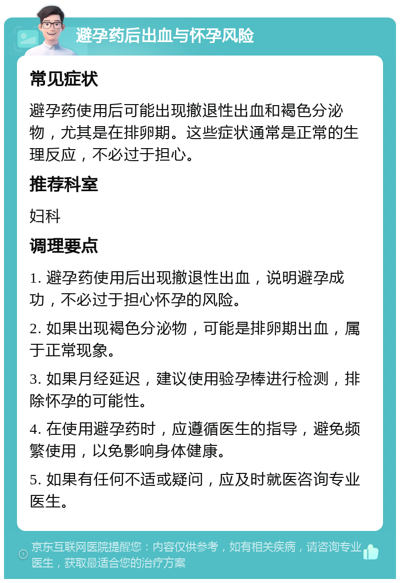 避孕药后出血与怀孕风险 常见症状 避孕药使用后可能出现撤退性出血和褐色分泌物，尤其是在排卵期。这些症状通常是正常的生理反应，不必过于担心。 推荐科室 妇科 调理要点 1. 避孕药使用后出现撤退性出血，说明避孕成功，不必过于担心怀孕的风险。 2. 如果出现褐色分泌物，可能是排卵期出血，属于正常现象。 3. 如果月经延迟，建议使用验孕棒进行检测，排除怀孕的可能性。 4. 在使用避孕药时，应遵循医生的指导，避免频繁使用，以免影响身体健康。 5. 如果有任何不适或疑问，应及时就医咨询专业医生。