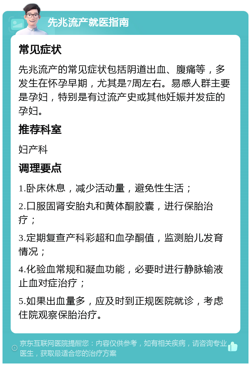 先兆流产就医指南 常见症状 先兆流产的常见症状包括阴道出血、腹痛等，多发生在怀孕早期，尤其是7周左右。易感人群主要是孕妇，特别是有过流产史或其他妊娠并发症的孕妇。 推荐科室 妇产科 调理要点 1.卧床休息，减少活动量，避免性生活； 2.口服固肾安胎丸和黄体酮胶囊，进行保胎治疗； 3.定期复查产科彩超和血孕酮值，监测胎儿发育情况； 4.化验血常规和凝血功能，必要时进行静脉输液止血对症治疗； 5.如果出血量多，应及时到正规医院就诊，考虑住院观察保胎治疗。