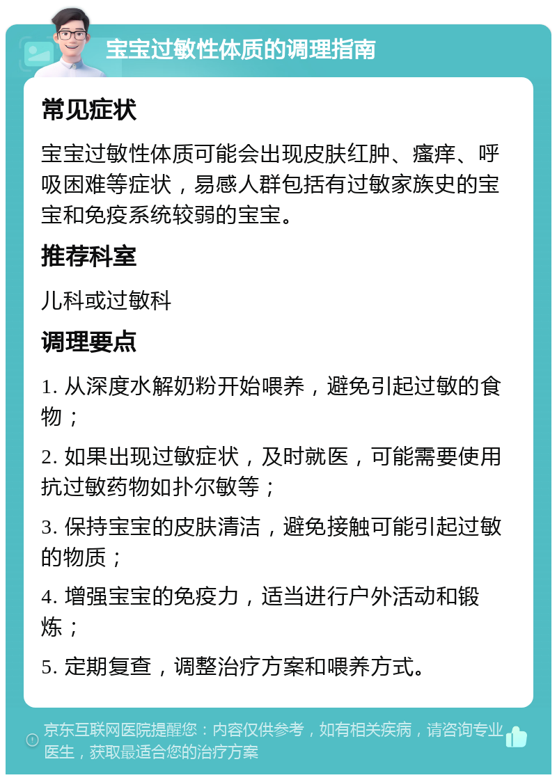 宝宝过敏性体质的调理指南 常见症状 宝宝过敏性体质可能会出现皮肤红肿、瘙痒、呼吸困难等症状，易感人群包括有过敏家族史的宝宝和免疫系统较弱的宝宝。 推荐科室 儿科或过敏科 调理要点 1. 从深度水解奶粉开始喂养，避免引起过敏的食物； 2. 如果出现过敏症状，及时就医，可能需要使用抗过敏药物如扑尔敏等； 3. 保持宝宝的皮肤清洁，避免接触可能引起过敏的物质； 4. 增强宝宝的免疫力，适当进行户外活动和锻炼； 5. 定期复查，调整治疗方案和喂养方式。