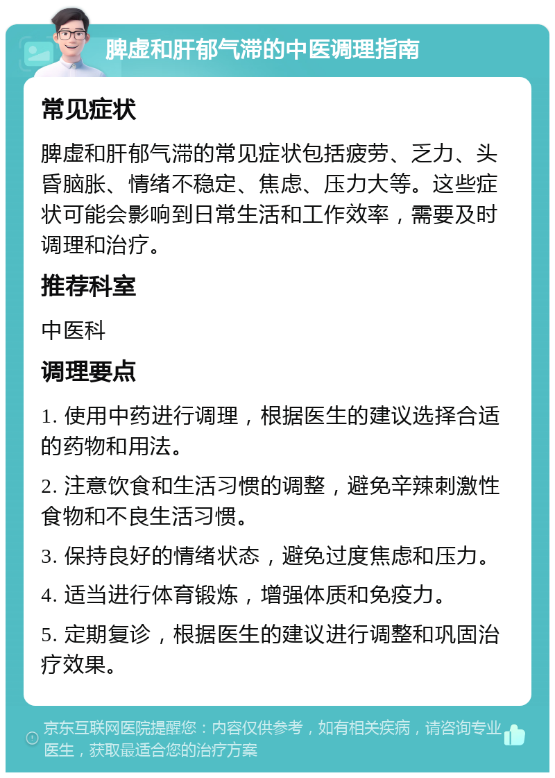 脾虚和肝郁气滞的中医调理指南 常见症状 脾虚和肝郁气滞的常见症状包括疲劳、乏力、头昏脑胀、情绪不稳定、焦虑、压力大等。这些症状可能会影响到日常生活和工作效率，需要及时调理和治疗。 推荐科室 中医科 调理要点 1. 使用中药进行调理，根据医生的建议选择合适的药物和用法。 2. 注意饮食和生活习惯的调整，避免辛辣刺激性食物和不良生活习惯。 3. 保持良好的情绪状态，避免过度焦虑和压力。 4. 适当进行体育锻炼，增强体质和免疫力。 5. 定期复诊，根据医生的建议进行调整和巩固治疗效果。