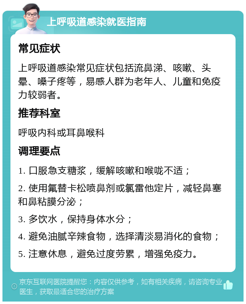 上呼吸道感染就医指南 常见症状 上呼吸道感染常见症状包括流鼻涕、咳嗽、头晕、嗓子疼等，易感人群为老年人、儿童和免疫力较弱者。 推荐科室 呼吸内科或耳鼻喉科 调理要点 1. 口服急支糖浆，缓解咳嗽和喉咙不适； 2. 使用氟替卡松喷鼻剂或氯雷他定片，减轻鼻塞和鼻粘膜分泌； 3. 多饮水，保持身体水分； 4. 避免油腻辛辣食物，选择清淡易消化的食物； 5. 注意休息，避免过度劳累，增强免疫力。