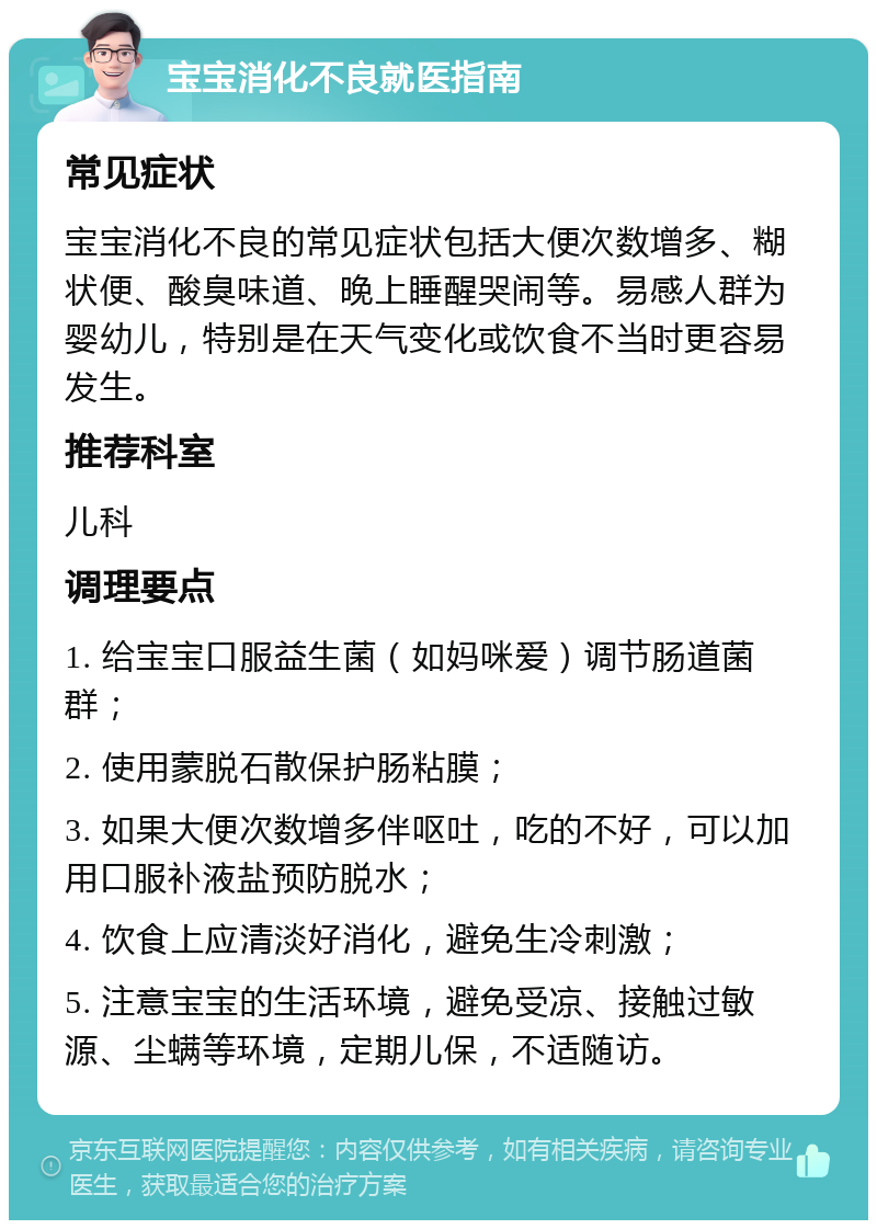 宝宝消化不良就医指南 常见症状 宝宝消化不良的常见症状包括大便次数增多、糊状便、酸臭味道、晚上睡醒哭闹等。易感人群为婴幼儿，特别是在天气变化或饮食不当时更容易发生。 推荐科室 儿科 调理要点 1. 给宝宝口服益生菌（如妈咪爱）调节肠道菌群； 2. 使用蒙脱石散保护肠粘膜； 3. 如果大便次数增多伴呕吐，吃的不好，可以加用口服补液盐预防脱水； 4. 饮食上应清淡好消化，避免生冷刺激； 5. 注意宝宝的生活环境，避免受凉、接触过敏源、尘螨等环境，定期儿保，不适随访。