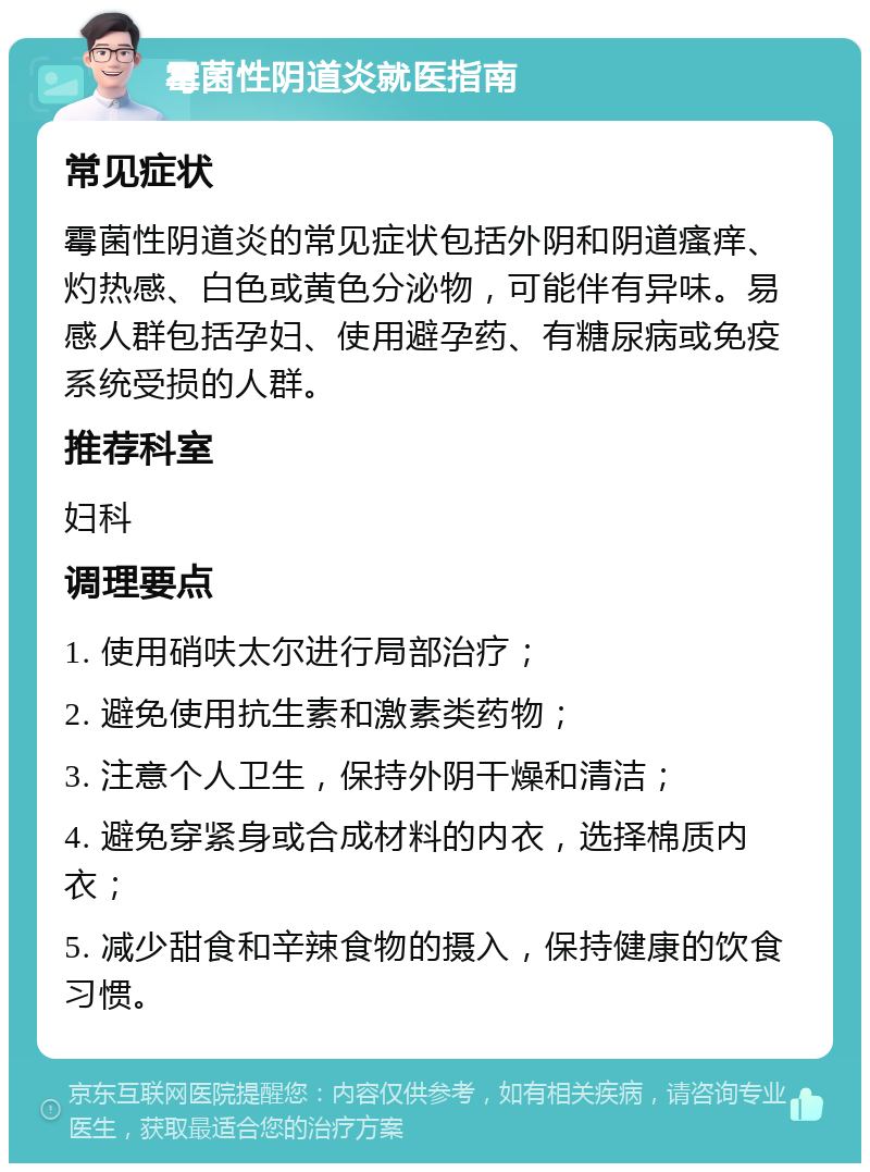 霉菌性阴道炎就医指南 常见症状 霉菌性阴道炎的常见症状包括外阴和阴道瘙痒、灼热感、白色或黄色分泌物，可能伴有异味。易感人群包括孕妇、使用避孕药、有糖尿病或免疫系统受损的人群。 推荐科室 妇科 调理要点 1. 使用硝呋太尔进行局部治疗； 2. 避免使用抗生素和激素类药物； 3. 注意个人卫生，保持外阴干燥和清洁； 4. 避免穿紧身或合成材料的内衣，选择棉质内衣； 5. 减少甜食和辛辣食物的摄入，保持健康的饮食习惯。