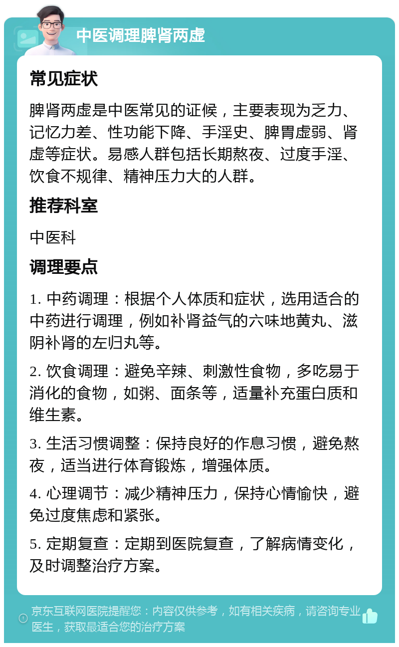 中医调理脾肾两虚 常见症状 脾肾两虚是中医常见的证候，主要表现为乏力、记忆力差、性功能下降、手淫史、脾胃虚弱、肾虚等症状。易感人群包括长期熬夜、过度手淫、饮食不规律、精神压力大的人群。 推荐科室 中医科 调理要点 1. 中药调理：根据个人体质和症状，选用适合的中药进行调理，例如补肾益气的六味地黄丸、滋阴补肾的左归丸等。 2. 饮食调理：避免辛辣、刺激性食物，多吃易于消化的食物，如粥、面条等，适量补充蛋白质和维生素。 3. 生活习惯调整：保持良好的作息习惯，避免熬夜，适当进行体育锻炼，增强体质。 4. 心理调节：减少精神压力，保持心情愉快，避免过度焦虑和紧张。 5. 定期复查：定期到医院复查，了解病情变化，及时调整治疗方案。