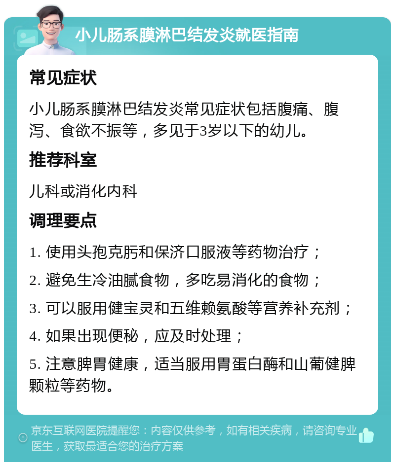 小儿肠系膜淋巴结发炎就医指南 常见症状 小儿肠系膜淋巴结发炎常见症状包括腹痛、腹泻、食欲不振等，多见于3岁以下的幼儿。 推荐科室 儿科或消化内科 调理要点 1. 使用头孢克肟和保济口服液等药物治疗； 2. 避免生冷油腻食物，多吃易消化的食物； 3. 可以服用健宝灵和五维赖氨酸等营养补充剂； 4. 如果出现便秘，应及时处理； 5. 注意脾胃健康，适当服用胃蛋白酶和山葡健脾颗粒等药物。