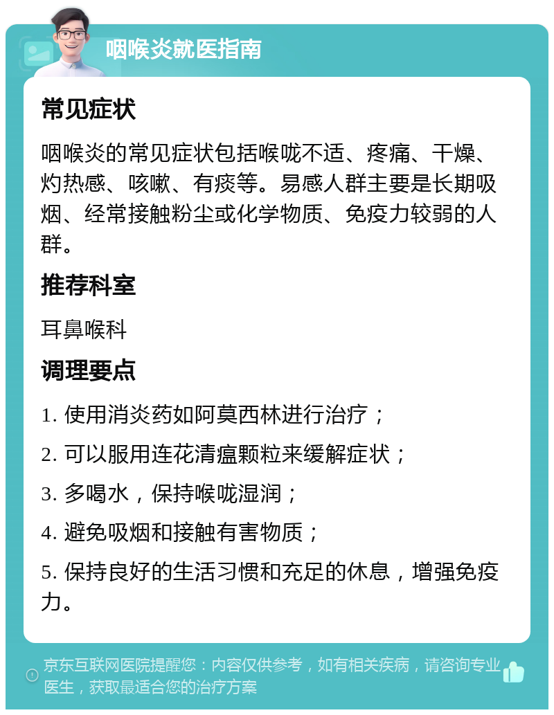 咽喉炎就医指南 常见症状 咽喉炎的常见症状包括喉咙不适、疼痛、干燥、灼热感、咳嗽、有痰等。易感人群主要是长期吸烟、经常接触粉尘或化学物质、免疫力较弱的人群。 推荐科室 耳鼻喉科 调理要点 1. 使用消炎药如阿莫西林进行治疗； 2. 可以服用连花清瘟颗粒来缓解症状； 3. 多喝水，保持喉咙湿润； 4. 避免吸烟和接触有害物质； 5. 保持良好的生活习惯和充足的休息，增强免疫力。