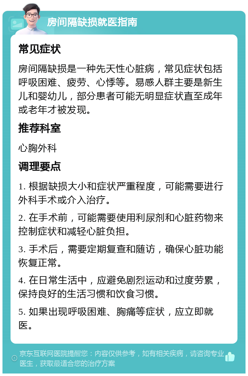 房间隔缺损就医指南 常见症状 房间隔缺损是一种先天性心脏病，常见症状包括呼吸困难、疲劳、心悸等。易感人群主要是新生儿和婴幼儿，部分患者可能无明显症状直至成年或老年才被发现。 推荐科室 心胸外科 调理要点 1. 根据缺损大小和症状严重程度，可能需要进行外科手术或介入治疗。 2. 在手术前，可能需要使用利尿剂和心脏药物来控制症状和减轻心脏负担。 3. 手术后，需要定期复查和随访，确保心脏功能恢复正常。 4. 在日常生活中，应避免剧烈运动和过度劳累，保持良好的生活习惯和饮食习惯。 5. 如果出现呼吸困难、胸痛等症状，应立即就医。