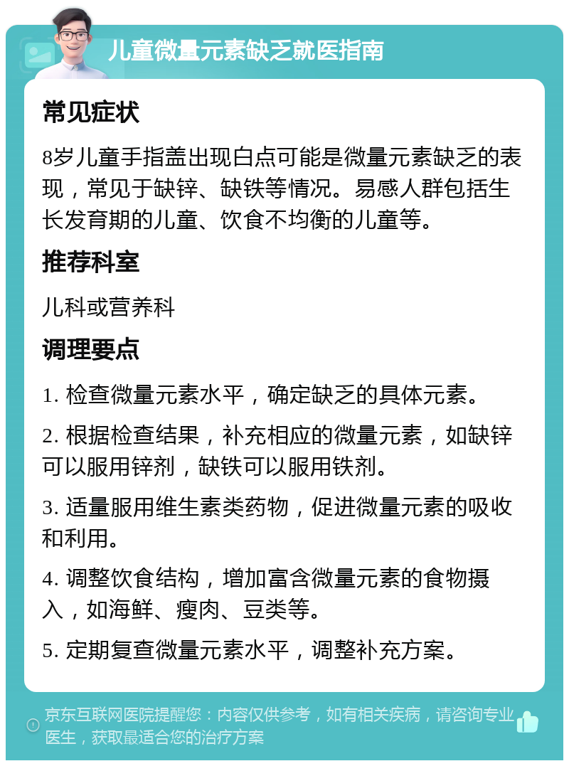 儿童微量元素缺乏就医指南 常见症状 8岁儿童手指盖出现白点可能是微量元素缺乏的表现，常见于缺锌、缺铁等情况。易感人群包括生长发育期的儿童、饮食不均衡的儿童等。 推荐科室 儿科或营养科 调理要点 1. 检查微量元素水平，确定缺乏的具体元素。 2. 根据检查结果，补充相应的微量元素，如缺锌可以服用锌剂，缺铁可以服用铁剂。 3. 适量服用维生素类药物，促进微量元素的吸收和利用。 4. 调整饮食结构，增加富含微量元素的食物摄入，如海鲜、瘦肉、豆类等。 5. 定期复查微量元素水平，调整补充方案。