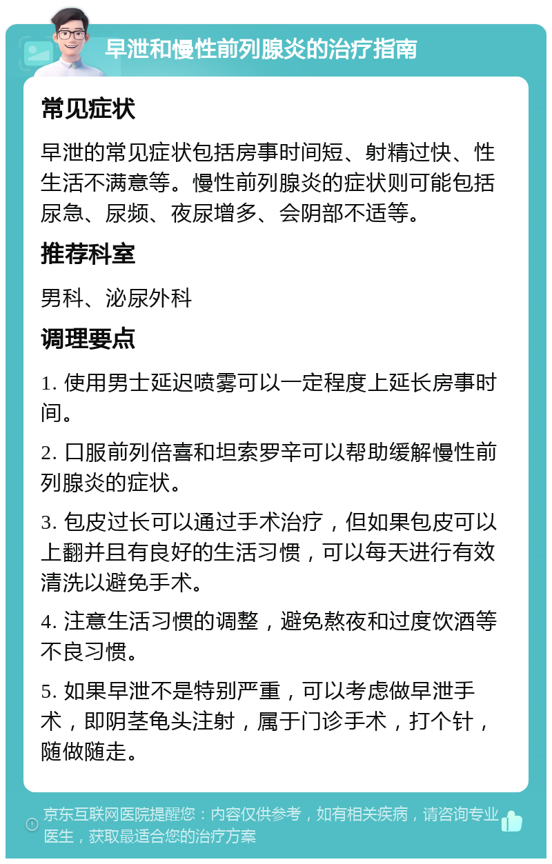 早泄和慢性前列腺炎的治疗指南 常见症状 早泄的常见症状包括房事时间短、射精过快、性生活不满意等。慢性前列腺炎的症状则可能包括尿急、尿频、夜尿增多、会阴部不适等。 推荐科室 男科、泌尿外科 调理要点 1. 使用男士延迟喷雾可以一定程度上延长房事时间。 2. 口服前列倍喜和坦索罗辛可以帮助缓解慢性前列腺炎的症状。 3. 包皮过长可以通过手术治疗，但如果包皮可以上翻并且有良好的生活习惯，可以每天进行有效清洗以避免手术。 4. 注意生活习惯的调整，避免熬夜和过度饮酒等不良习惯。 5. 如果早泄不是特别严重，可以考虑做早泄手术，即阴茎龟头注射，属于门诊手术，打个针，随做随走。