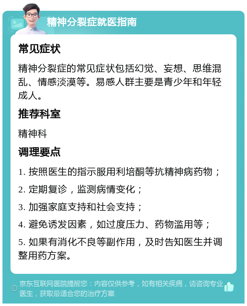 精神分裂症就医指南 常见症状 精神分裂症的常见症状包括幻觉、妄想、思维混乱、情感淡漠等。易感人群主要是青少年和年轻成人。 推荐科室 精神科 调理要点 1. 按照医生的指示服用利培酮等抗精神病药物； 2. 定期复诊，监测病情变化； 3. 加强家庭支持和社会支持； 4. 避免诱发因素，如过度压力、药物滥用等； 5. 如果有消化不良等副作用，及时告知医生并调整用药方案。