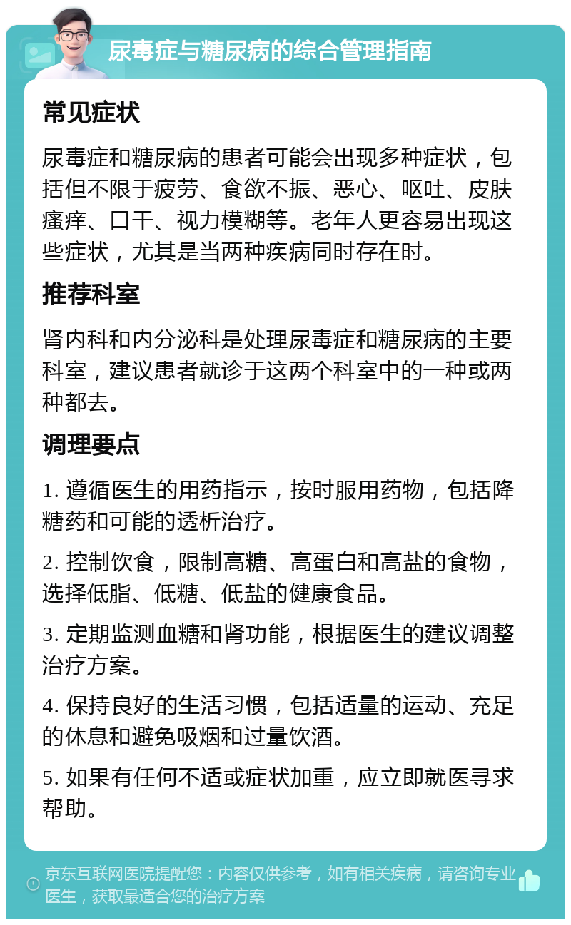 尿毒症与糖尿病的综合管理指南 常见症状 尿毒症和糖尿病的患者可能会出现多种症状，包括但不限于疲劳、食欲不振、恶心、呕吐、皮肤瘙痒、口干、视力模糊等。老年人更容易出现这些症状，尤其是当两种疾病同时存在时。 推荐科室 肾内科和内分泌科是处理尿毒症和糖尿病的主要科室，建议患者就诊于这两个科室中的一种或两种都去。 调理要点 1. 遵循医生的用药指示，按时服用药物，包括降糖药和可能的透析治疗。 2. 控制饮食，限制高糖、高蛋白和高盐的食物，选择低脂、低糖、低盐的健康食品。 3. 定期监测血糖和肾功能，根据医生的建议调整治疗方案。 4. 保持良好的生活习惯，包括适量的运动、充足的休息和避免吸烟和过量饮酒。 5. 如果有任何不适或症状加重，应立即就医寻求帮助。